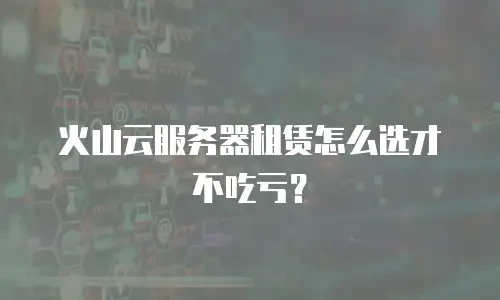 火山云服务器租赁怎么选才不吃亏？