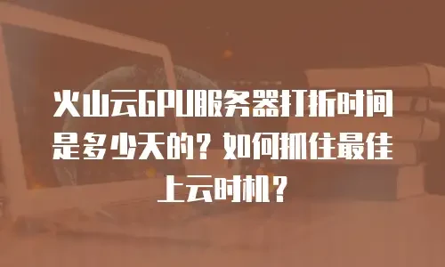 火山云GPU服务器打折时间是多少天的？如何抓住最佳上云时机？