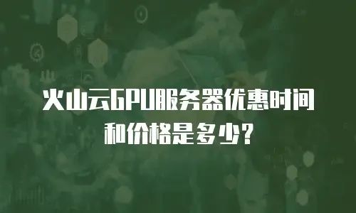火山云GPU服务器优惠时间和价格是多少？