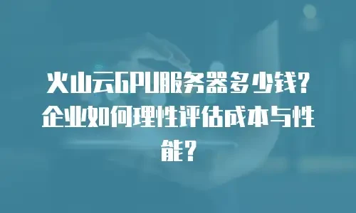 火山云GPU服务器多少钱？企业如何理性评估成本与性能？