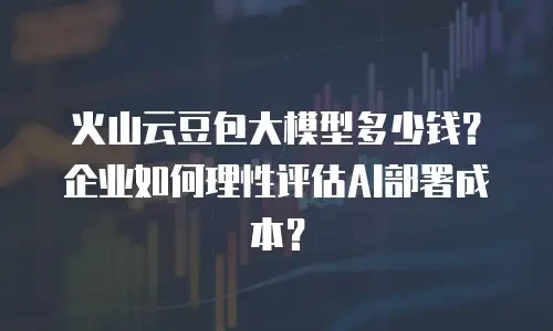 火山云豆包大模型多少钱？企业如何理性评估AI部署成本？