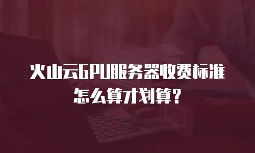 火山云GPU服务器收费标准怎么算才划算？