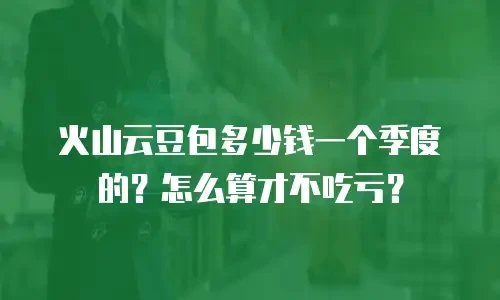 火山云豆包多少钱一个季度的？怎么算才不吃亏？