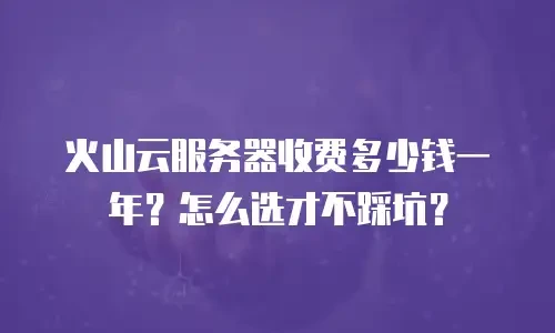 火山云服务器收费多少钱一年？怎么选才不踩坑？