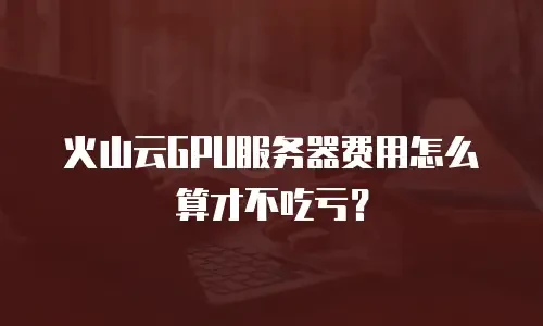 火山云GPU服务器费用怎么算才不吃亏？