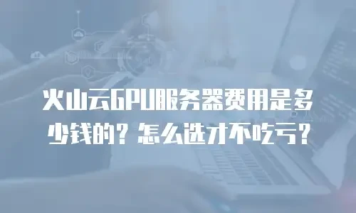 火山云GPU服务器费用是多少钱的？怎么选才不吃亏？