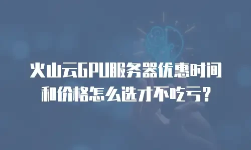 火山云GPU服务器优惠时间和价格怎么选才不吃亏？