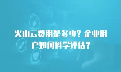 火山云费用是多少？企业用户如何科学评估？