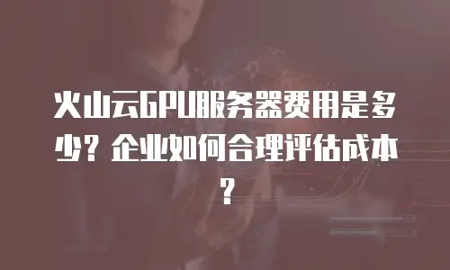 火山云GPU服务器费用是多少？企业如何合理评估成本？