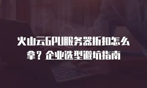 火山云GPU服务器折扣怎么拿？企业选型避坑指南