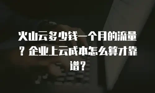 火山云多少钱一个月的流量？企业上云成本怎么算才靠谱？