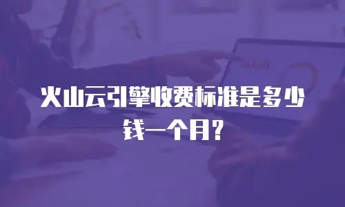 火山云引擎收费标准是多少钱一个月？