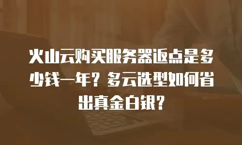 火山云购买服务器返点是多少钱一年？多云选型如何省出真金白银？