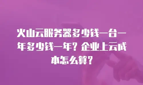 火山云服务器多少钱一台一年多少钱一年？企业上云成本怎么算？