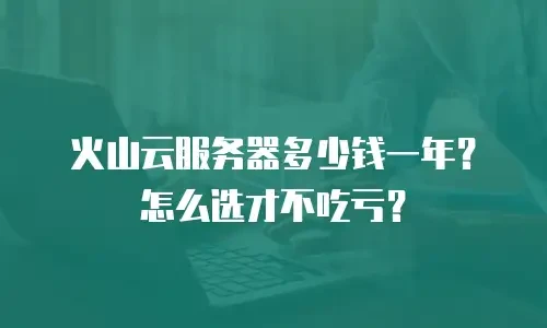 火山云服务器多少钱一年？怎么选才不吃亏？
