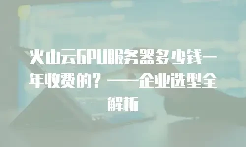 火山云GPU服务器多少钱一年收费的？——企业选型全解析