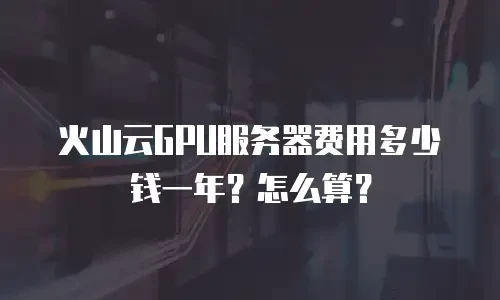 火山云GPU服务器费用多少钱一年？怎么算？