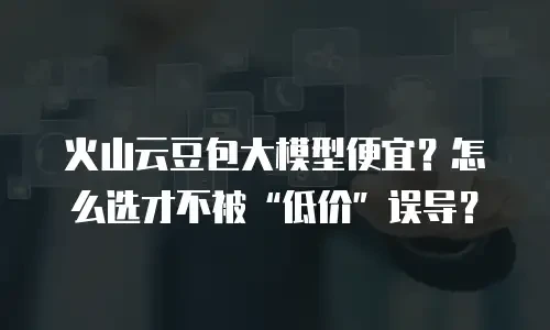火山云豆包大模型便宜？怎么选才不被&ldquo;低价&rdquo;误导？