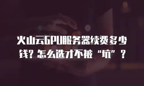 火山云GPU服务器续费多少钱？怎么选才不被&ldquo;坑&rdquo;？