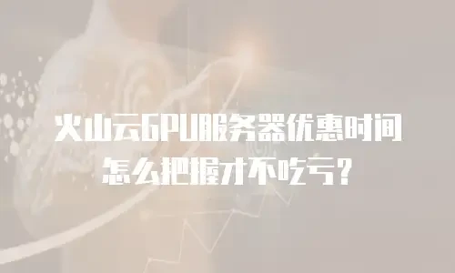 火山云GPU服务器优惠时间怎么把握才不吃亏？