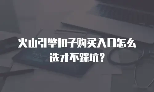 火山引擎扣子购买入口怎么选才不踩坑？