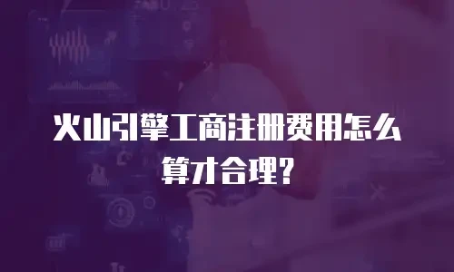 火山引擎工商注册费用怎么算才合理？
