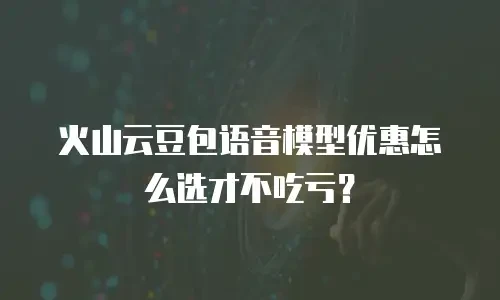 火山云豆包语音模型优惠怎么选才不吃亏？