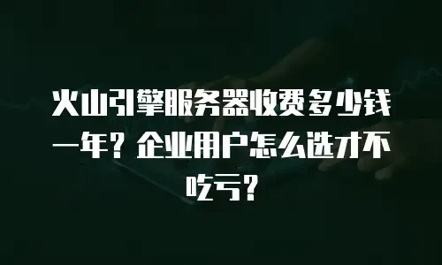 火山引擎服务器收费多少钱一年？企业用户怎么选才不吃亏？