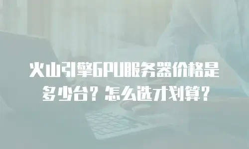 火山引擎GPU服务器价格是多少台？怎么选才划算？