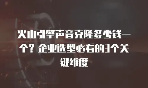 火山引擎声音克隆多少钱一个？企业选型必看的3个关键维度