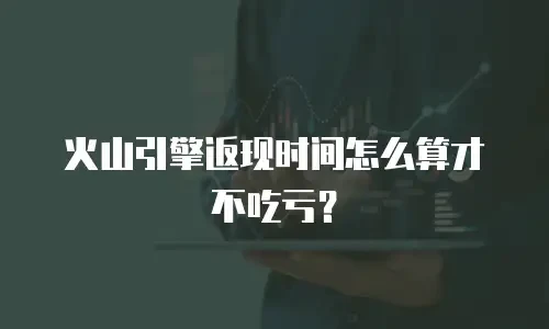 火山引擎返现时间怎么算才不吃亏？