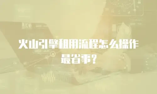 火山引擎租用流程怎么操作最省事？