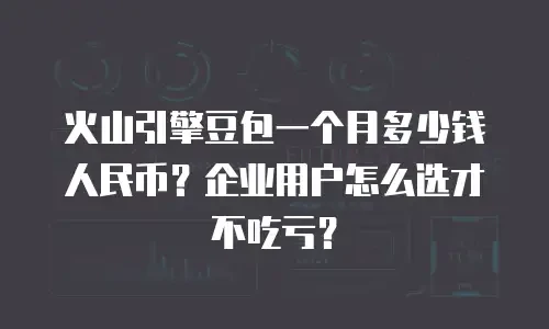 火山引擎豆包一个月多少钱人民币？企业用户怎么选才不吃亏？