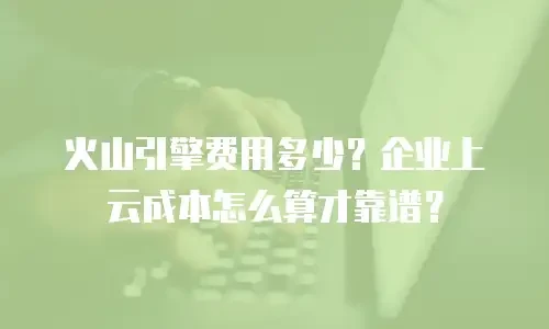 火山引擎费用多少？企业上云成本怎么算才靠谱？