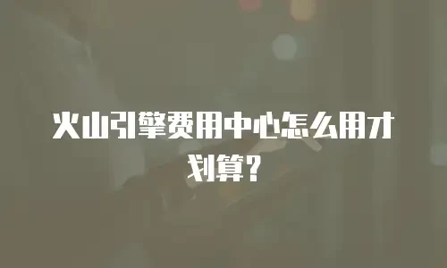 火山引擎费用中心怎么用才划算？