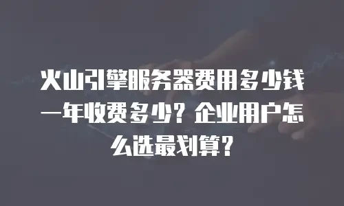 火山引擎服务器费用多少钱一年收费多少？企业用户怎么选最划算？