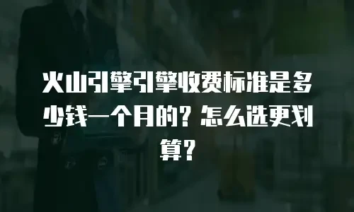 火山引擎引擎收费标准是多少钱一个月的？怎么选更划算？