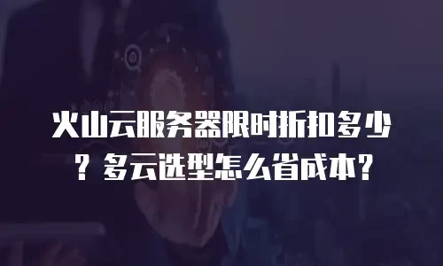 火山云服务器限时折扣多少？多云选型怎么省成本？