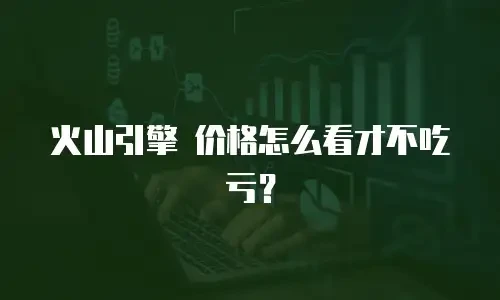 火山引擎 价格怎么看才不吃亏？