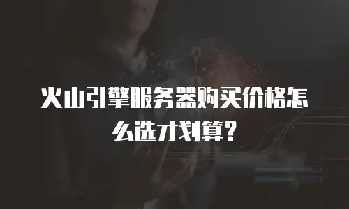 火山引擎服务器购买价格怎么选才划算？