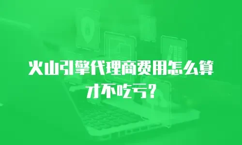 火山引擎代理商费用怎么算才不吃亏？