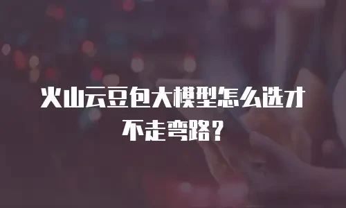 火山云豆包大模型怎么选才不走弯路？