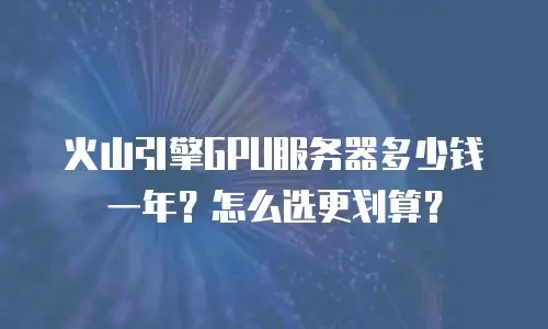 火山引擎GPU服务器多少钱一年？怎么选更划算？