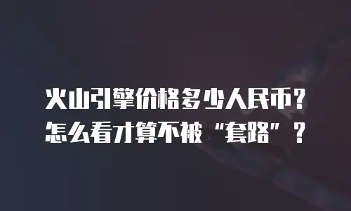 火山引擎价格多少人民币？怎么看才算不被“套路”？