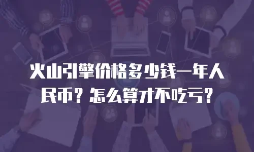 火山引擎价格多少钱一年人民币？怎么算才不吃亏？