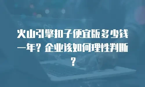火山引擎扣子便宜版多少钱一年？企业该如何理性判断？