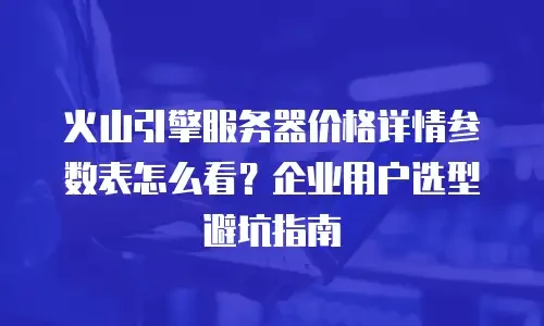 火山引擎服务器价格详情参数表怎么看？企业用户选型避坑指南