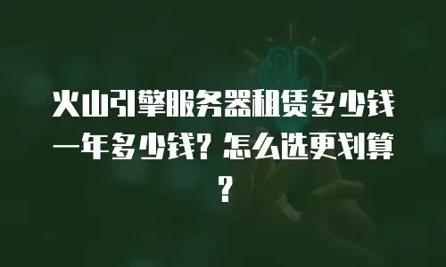 火山引擎服务器租赁多少钱一年多少钱？怎么选更划算？