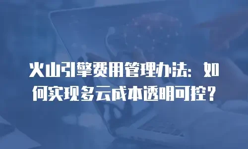 火山引擎费用管理办法：如何实现多云成本透明可控？