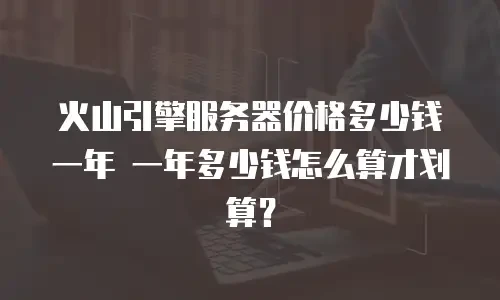 火山引擎服务器价格多少钱一年 一年多少钱怎么算才划算？